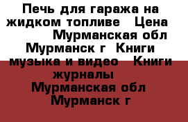 Печь для гаража на жидком топливе › Цена ­ 3 500 - Мурманская обл., Мурманск г. Книги, музыка и видео » Книги, журналы   . Мурманская обл.,Мурманск г.